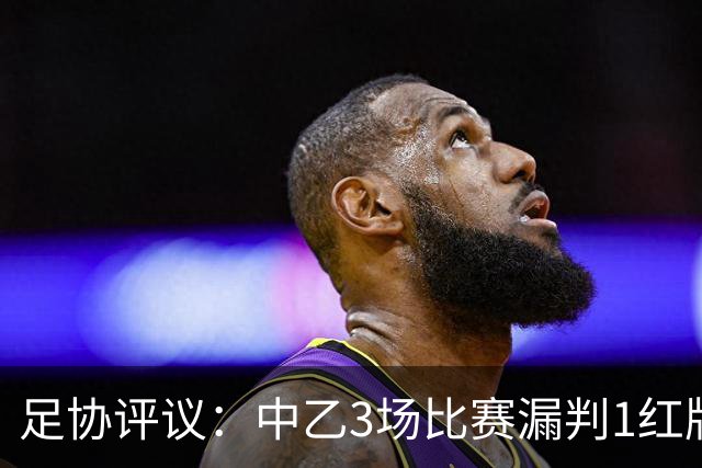足协评议：中乙3场比赛漏判1红牌1点球，错判1越位进球有效